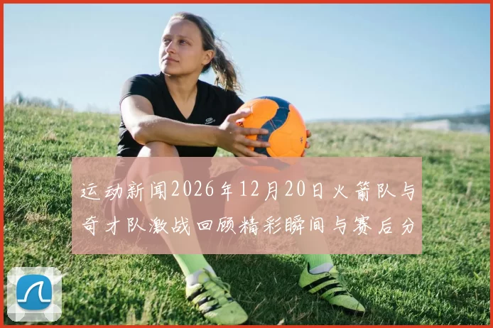 运动新闻2026年12月20日火箭队与奇才队激战回顾精彩瞬间与赛后分析