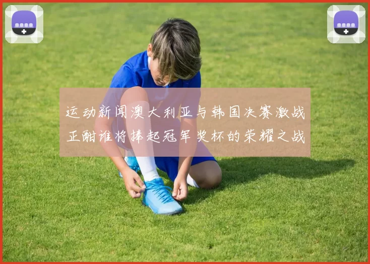 运动新闻澳大利亚与韩国决赛激战正酣谁将捧起冠军奖杯的荣耀之战