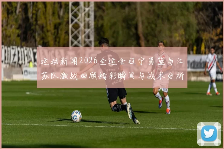 运动新闻2026全运会辽宁男篮与江苏队激战回顾精彩瞬间与战术分析
