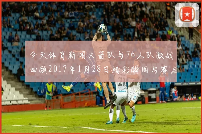 今天体育新闻火箭队与76人队激战回顾2017年1月28日精彩瞬间与赛后分析