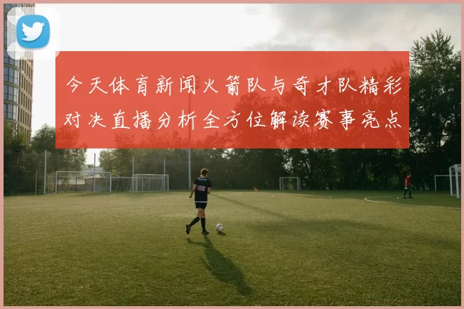 今天体育新闻火箭队与奇才队精彩对决直播分析全方位解读赛事亮点与球员表现