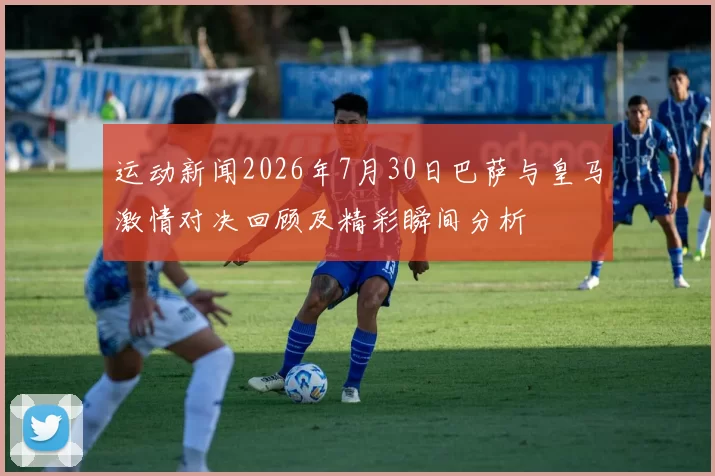 运动新闻2026年7月30日巴萨与皇马激情对决回顾及精彩瞬间分析