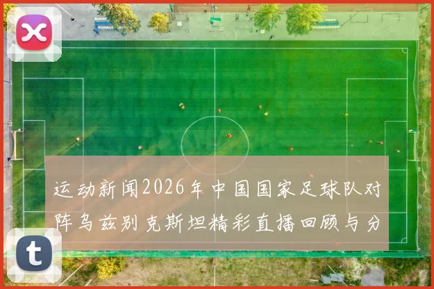 运动新闻2026年中国国家足球队对阵乌兹别克斯坦精彩直播回顾与分析
